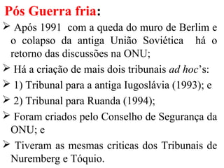 Pós Guerra fria:
 Após 1991 com a queda do muro de Berlim e
o colapso da antiga União Soviética há o
retorno das discussões na ONU;
 Há a criação de mais dois tribunais ad hoc’s:
 1) Tribunal para a antiga Iugoslávia (1993); e
 2) Tribunal para Ruanda (1994);
 Foram criados pelo Conselho de Segurança da
ONU; e
 Tiveram as mesmas criticas dos Tribunais de
Nuremberg e Tóquio.
 