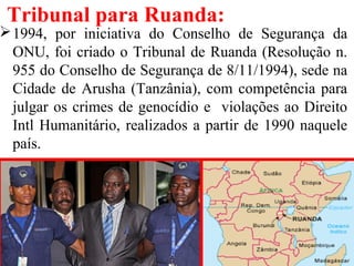 Tribunal para Ruanda:
1994, por iniciativa do Conselho de Segurança da
ONU, foi criado o Tribunal de Ruanda (Resolução n.
955 do Conselho de Segurança de 8/11/1994), sede na
Cidade de Arusha (Tanzânia), com competência para
julgar os crimes de genocídio e violações ao Direito
Intl Humanitário, realizados a partir de 1990 naquele
país.
 