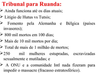 Tribunal para Ruanda:
 Ainda funciona até os dias atuais;
 Litigio de Hutus vs Tutsis;
 Fomento pela Alemanha e Bélgica (países
invasores);
 800 mil mortos em 100 dias;
 Mais de 10 mil mortos por dia;
 Total de mais de 1 milhão de mortos;
250 mil mulheres estupradas, escravizadas
sexualmente e mutiladas; e
 A ONU e a comunidade Intl nada fizeram para
impedir o massacre (fracasso estratosférico).
 