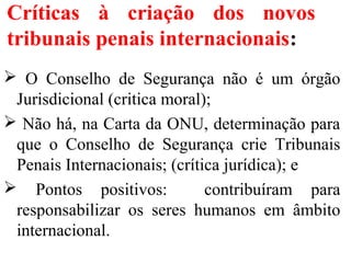 Críticas à criação dos novos
tribunais penais internacionais:
 O Conselho de Segurança não é um órgão
Jurisdicional (critica moral);
 Não há, na Carta da ONU, determinação para
que o Conselho de Segurança crie Tribunais
Penais Internacionais; (crítica jurídica); e
 Pontos positivos: contribuíram para
responsabilizar os seres humanos em âmbito
internacional.
 