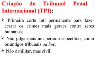 Criação do Tribunal Penal
Internacional (TPI):
 Primeira corte Intl permanente para fazer
cessar os crimes mais graves contra seres
humanos;
 Não julga mais um período específico, como
os antigos tribunais ad hoc;
 Não é militar, mas civil;
 