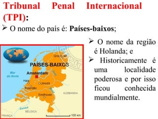 Tribunal Penal Internacional
(TPI):
 O nome do país é: Países-baixos;
 O nome da região
é Holanda; e
 Historicamente é
uma localidade
poderosa e por isso
ficou conhecida
mundialmente.
 
