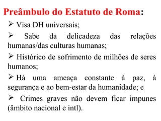 Preâmbulo do Estatuto de Roma:
 Visa DH universais;
 Sabe da delicadeza das relações
humanas/das culturas humanas;
 Histórico de sofrimento de milhões de seres
humanos;
 Há uma ameaça constante à paz, à
segurança e ao bem-estar da humanidade; e
 Crimes graves não devem ficar impunes
(âmbito nacional e intl).
 