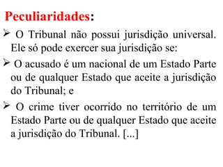 Peculiaridades:
 O Tribunal não possui jurisdição universal.
Ele só pode exercer sua jurisdição se:
 O acusado é um nacional de um Estado Parte
ou de qualquer Estado que aceite a jurisdição
do Tribunal; e
 O crime tiver ocorrido no território de um
Estado Parte ou de qualquer Estado que aceite
a jurisdição do Tribunal. [...]
 