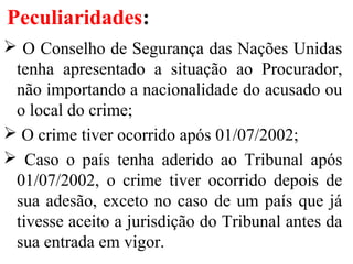 Peculiaridades:
 O Conselho de Segurança das Nações Unidas
tenha apresentado a situação ao Procurador,
não importando a nacionalidade do acusado ou
o local do crime;
 O crime tiver ocorrido após 01/07/2002;
 Caso o país tenha aderido ao Tribunal após
01/07/2002, o crime tiver ocorrido depois de
sua adesão, exceto no caso de um país que já
tivesse aceito a jurisdição do Tribunal antes da
sua entrada em vigor.
 