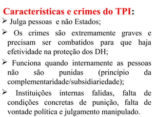Características e crimes do TPI:
 Julga pessoas e não Estados;
 Os crimes são extremamente graves e
precisam ser combatidos para que haja
efetividade na proteção dos DH;
 Funciona quando internamente as pessoas
não são punidas (princípio da
complementaridade/subsidiariedade);
 Instituições internas falidas, falta de
condições concretas de punição, falta de
vontade política e julgamento manipulado.
 