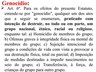 Genocídio:
 Art. 6º. Para os efeitos do presente Estatuto,
entende-se por "genocídio", qualquer um dos atos
que a seguir se enumeram, praticado com
intenção de destruir, no todo ou em parte, um
grupo nacional, étnico, racial ou religioso,
enquanto tal: a) Homicídio de membros do grupo;
b) Ofensas graves à integridade física ou mental de
membros do grupo; c) Sujeição intencional do
grupo a condições de vida com vista a provocar a
sua destruição física, total ou parcial; d) Imposição
de medidas destinadas a impedir nascimentos no
seio do grupo; e) Transferência, à força, de
crianças do grupo para outro grupo.
 