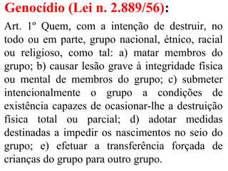 Genocídio (Lei n. 2.889/56):
Art. 1º Quem, com a intenção de destruir, no
todo ou em parte, grupo nacional, étnico, racial
ou religioso, como tal: a) matar membros do
grupo; b) causar lesão grave à integridade física
ou mental de membros do grupo; c) submeter
intencionalmente o grupo a condições de
existência capazes de ocasionar-lhe a destruição
física total ou parcial; d) adotar medidas
destinadas a impedir os nascimentos no seio do
grupo; e) efetuar a transferência forçada de
crianças do grupo para outro grupo.
 