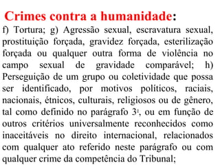 Crimes contra a humanidade:
f) Tortura; g) Agressão sexual, escravatura sexual,
prostituição forçada, gravidez forçada, esterilização
forçada ou qualquer outra forma de violência no
campo sexual de gravidade comparável; h)
Perseguição de um grupo ou coletividade que possa
ser identificado, por motivos políticos, raciais,
nacionais, étnicos, culturais, religiosos ou de gênero,
tal como definido no parágrafo 3o
, ou em função de
outros critérios universalmente reconhecidos como
inaceitáveis no direito internacional, relacionados
com qualquer ato referido neste parágrafo ou com
qualquer crime da competência do Tribunal;
 