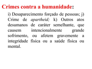 Crimes contra a humanidade:
i) Desaparecimento forçado de pessoas; j)
Crime de apartheid; k) Outros atos
desumanos de caráter semelhante, que
causem intencionalmente grande
sofrimento, ou afetem gravemente a
integridade física ou a saúde física ou
mental.
 