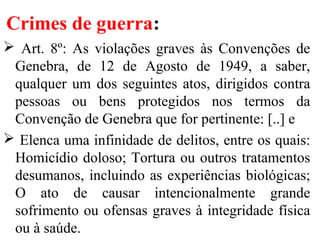 Crimes de guerra:
 Art. 8º: As violações graves às Convenções de
Genebra, de 12 de Agosto de 1949, a saber,
qualquer um dos seguintes atos, dirigidos contra
pessoas ou bens protegidos nos termos da
Convenção de Genebra que for pertinente: [..] e
 Elenca uma infinidade de delitos, entre os quais:
Homicídio doloso; Tortura ou outros tratamentos
desumanos, incluindo as experiências biológicas;
O ato de causar intencionalmente grande
sofrimento ou ofensas graves à integridade física
ou à saúde.
 