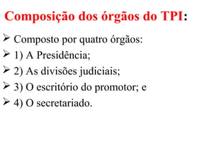 Composição dos órgãos do TPI:
 Composto por quatro órgãos:
 1) A Presidência;
 2) As divisões judiciais;
 3) O escritório do promotor; e
 4) O secretariado.
 