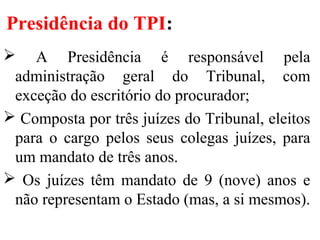 Presidência do TPI:
 A Presidência é responsável pela
administração geral do Tribunal, com
exceção do escritório do procurador;
 Composta por três juízes do Tribunal, eleitos
para o cargo pelos seus colegas juízes, para
um mandato de três anos.
 Os juízes têm mandato de 9 (nove) anos e
não representam o Estado (mas, a si mesmos).
 