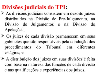 Divisões judiciais do TPI:
 As divisões judiciais consistem em dezoito juízes
distribuídos na Divisão de Pré-Julgamento, na
Divisão de Julgamentos e na Divisão de
Apelações;
 Os juízes de cada divisão permanecem em seus
gabinetes que são responsáveis pela condução dos
procedimentos do Tribunal em diferentes
estágios; e
 A distribuição dos juízes em suas divisões é feita
com base na natureza das funções de cada divisão
e nas qualificações e experiências dos juízes.
 