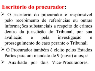 Escritório do procurador:
 O escritório do procurador é responsável
pelo recebimento de referências ou outras
informações substanciais a respeito de crimes
dentro da jurisdição do Tribunal, por sua
avaliação e pela investigação e
prosseguimento do caso perante o Tribunal;
 O Procurador também é eleito pelos Estados
Partes para um mandato de 9 (nove) anos; e
 Auxiliado por dois Vice-Procuradores.
 
