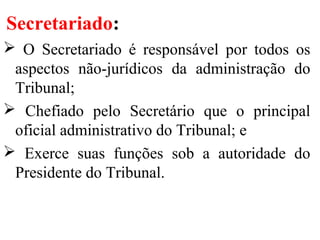 Secretariado:
 O Secretariado é responsável por todos os
aspectos não-jurídicos da administração do
Tribunal;
 Chefiado pelo Secretário que o principal
oficial administrativo do Tribunal; e
 Exerce suas funções sob a autoridade do
Presidente do Tribunal.
 