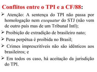 Conflitos entre o TPI e a CF/88:
 Atenção: A sentença do TPI não passa por
homologação nem exequatur do STJ (não vem
de outro país mas de um Tribunal Intl);
 Proibição de extradição de brasileiro nato;
 Pena perpétua é proibida no Brasil;
 Crimes imprescritíveis não são idênticos aos
brasileiros; e
 Em todos os caso, há aceitação da jurisdição
do TPI.
 