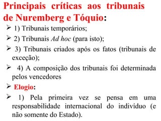 Principais críticas aos tribunais
de Nuremberg e Tóquio:
 1) Tribunais temporários;
 2) Tribunais Ad hoc (para isto);
 3) Tribunais criados após os fatos (tribunais de
exceção);
 4) A composição dos tribunais foi determinada
pelos vencedores
 Elogio:
 1) Pela primeira vez se pensa em uma
responsabilidade internacional do indivíduo (e
não somente do Estado).
 