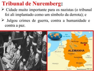 Tribunal de Nuremberg:
 Cidade muito importante para os nazistas (o tribunal
foi ali implantado como um símbolo da derrota); e
 Julgou crimes de guerra, contra a humanidade e
contra a paz.
 