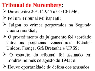 Tribunal de Nuremberg:
 Durou entre 20/11/1945 a 01/10/1946;
 Foi um Tribunal Militar Intl;
 Julgou os crimes perpetrados na Segunda
Guerra mundial;
 O procedimento do julgamento foi acordado
entre as potências vencedoras: Estados
Unidos, França, Grã Bretanha e URSS;
 O estatuto do tribunal foi assinado em
Londres no mês de agosto de 1945; e
 Houve oportunidade de defesa dos acusados.
 