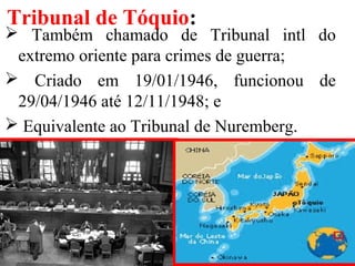 Tribunal de Tóquio:
 Também chamado de Tribunal intl do
extremo oriente para crimes de guerra;
 Criado em 19/01/1946, funcionou de
29/04/1946 até 12/11/1948; e
 Equivalente ao Tribunal de Nuremberg.
 