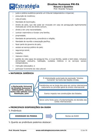 Direitos Humanos PM-PA
Resumo e Questões
Prof. Ricardo Torques
Prof. Ricardo Torques www.estrategiaconcursos.com.br 13 de 39
• justa e pública audiência perante um tribunal independente e imparcial;
• presunção de inocência;
• vida privada;
• liberdade de locomoção;
• direito de asilo, que não pode ser invocado em caso de perseguição legitimamente
motivada por crime de direito comum;
• direito a ter uma nacionalidade;
• contrair matrimônio e fundar uma família;
• propriedade;
• liberdade de pensamento, consciência e religião;
• liberdade de reunião e associação pacífica;
• fazer parte do governo do país;
• acesso ao serviço público do país;
• segurança social;
• trabalho;
• repouso e lazer;
• padrão de vida capaz de assegurar-lhe, e à sua família, saúde e bem-estar, inclusive
alimentação vestuário, habitação, cuidados médicos e os serviços sociais
indispensáveis;
• instrução (educação); e
• participar livremente da vida cultural.
● NATUREZA JURÍDICA
● PRINCIPAIS DISPOSIÇÕES DA DUDH
 Preâmbulo
 Quanto ao preâmbulo podemos destacar:
a Declaração Universal
de Direitos Humanos É
VINCULANTE, embora
tenha sido editada como
Resolução, pois:
É interpretação autorizada da expressão "direitos
humanos" da Carta das Nações Unidas.
Transformou-se ao longo dos anos em norma internacional
costumeira ou princípio geral do diretio internacional.
Exerce impacto nas constituições dos Estados.
Serve como fonte para a fundamentações de decisões das
cortes internacionais.
DIGNIDADE DA PESSOA Núcleo da DUDH
 
