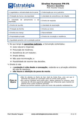 Direitos Humanos PM-PA
Resumo e Questões
Prof. Ricardo Torques
Prof. Ricardo Torques www.estrategiaconcursos.com.br 18 de 39
◊ Legalidade e retroatividade da lei penal ◊ Indenização por erro judiciário
◊ Proteção da honra e da dignidade ◊ Liberdade de consciência e de religião
◊ Liberdade de pensamento e de
expressão
◊ Direito de resposta
◊ Direito de reunião ◊ Liberdade de associação
◊ Proteção da família ◊ Direito ao nome
◊ Direitos da criança ◊ Nacionalidade
◊ Propriedade privada ◊ Direito de circulação e residência
◊ Igualdade perante a lei e proteção judicial
 No que tange às garantias judiciais, a Convenção contemplou:
 Juízo natural e imparcial;
 Presunção de inocência;
 Assistência de um tradutor;
 Ampla defesa;
 Não auto-incriminação; e
 Possibilidade de recorrer das decisões.
 Direito à vida
 a proteção à vida desde a concepção, vedando-se a privação arbitrária
da vida do nascituro.
 não houve a abolição da pena de morte.
•Não foi abolida no Pacto de San José da Costa Rica, uma vez que é
admitida nos países já a prevejam para os crimes mais graves.
•Em nenhua hipótese será aceita para: delitos políticos ou conexos, para
menores de 18 anos quand da práticado ato infracional, para maiores de
setenta anos e para mulheres grávidas.
•Países que tenham abolido a pena de morte não poderão restabelecê-la.
PENA DE
MORTE
 