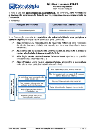 Direitos Humanos PM-PA
Resumo e Questões
Prof. Ricardo Torques
Prof. Ricardo Torques www.estrategiaconcursos.com.br 21 de 39
 Para o uso das comunicações interestatais, ao contrário, será necessária
a declaração expressa do Estado-parte reconhecendo a competência da
Comissão.
 Portanto:
 a Convenção enuncia 4 requisitos de admissibilidade das petições e
comunicações para que sejam admitidas pela Comissão.
1º. Esgotamento ou inexistência de recursos internos para reparação
do direito humano violado ou quando os recursos disponíveis forem
inefetivos;
2º. Apresentação do expediente internacional no prazo de 6 meses a
contar da decisão interna insatisfatória;
3º. Não haja outro procedimento internacional apurando a questão
(litispendência internacional); e
4º. Identificação, com nome, nacionalidade, domicílio e assinatura
(não são aceitas petições individuais apócrifas).
PETIÇÕES INDIVIDUAIS
Cláusula Obrigatória
COMUNICAÇÕES INTERESTATAIS
Cláusula Facultativa
REQUISITOSDE
ADMISSIBILIDADE
A petição e a comunicação não
serão aceitas se:
Não forem esgotadas as vias internas;
Não for apresentada no prazo de 6 meses a
contar da decisão interna;
Houver litispendência internacional;
Faltar identificação da parte denunciante.
Fato exposto não caracterizar
violação a direito humano;
Alegações manifestamente
infundadas; ou
Reprodução de petição ou
comunicação anterior.
 