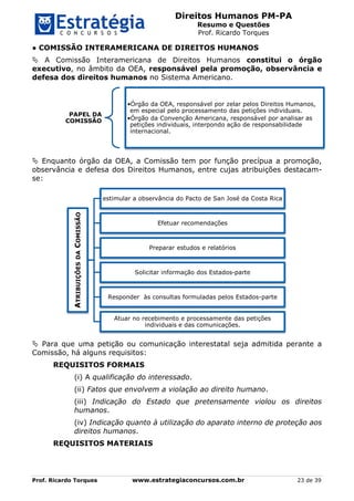 Direitos Humanos PM-PA
Resumo e Questões
Prof. Ricardo Torques
Prof. Ricardo Torques www.estrategiaconcursos.com.br 23 de 39
● COMISSÃO INTERAMERICANA DE DIREITOS HUMANOS
 A Comissão Interamericana de Direitos Humanos constitui o órgão
executivo, no âmbito da OEA, responsável pela promoção, observância e
defesa dos direitos humanos no Sistema Americano.
 Enquanto órgão da OEA, a Comissão tem por função precípua a promoção,
observância e defesa dos Direitos Humanos, entre cujas atribuições destacam-
se:
 Para que uma petição ou comunicação interestatal seja admitida perante a
Comissão, há alguns requisitos:
REQUISITOS FORMAIS
(i) A qualificação do interessado.
(ii) Fatos que envolvem a violação ao direito humano.
(iii) Indicação do Estado que pretensamente violou os direitos
humanos.
(iv) Indicação quanto à utilização do aparato interno de proteção aos
direitos humanos.
REQUISITOS MATERIAIS
PAPEL DA
COMISSÃO
•Órgão da OEA, responsável por zelar pelos Direitos Humanos,
em especial pelo processamento das petições individuais.
•Órgão da Convenção Americana, responsável por analisar as
petições individuais, interpondo ação de responsabilidade
internacional.
ATRIBUIÇÕESDACOMISSÃO
estimular a observância do Pacto de San José da Costa Rica
Efetuar recomendações
Preparar estudos e relatórios
Solicitar informação dos Estados-parte
Responder às consultas formuladas pelos Estados-parte
Atuar no recebimento e processamente das petições
individuais e das comunicações.
 