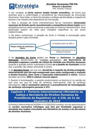 Direitos Humanos PM-PA
Resumo e Questões
Prof. Ricardo Torques
Prof. Ricardo Torques www.estrategiaconcursos.com.br 25 de 39
 Em verdade, a Corte exerce ampla função consultiva, de forma que
contribui para a uniformidade e consistência da interpretação da Convenção
Americana. Para tanto, a Corte faz estudos e análises aprofundadas a respeito do
alcance e do impacto dos dispositivos da Convenção.
 Para a atuação da Corte Interamericana faz-se necessária declaração
expressa do Estado-parte reconhecendo a competência desse órgão como
obrigatória para os casos envolvendo a aplicação do sistema interamericano. Essa
declaração poderá ser feita para situações específicas ou por prazo
indeterminado.
 No plano contencioso, a atuação da Corte é limitada à provocação pelos
Estados-parte e pela Comissão.
 As decisões da Corte podem ser finais ou liminares. As decisões
liminares, denominadas de “medidas provisórias”, em decorrência de
situações urgentes a pedido da vítima de violação aos Direitos Humanos
(quando a questão estiver submetida à Corte) ou a pedido da Comissão (ainda
que a questão não esteja submetida à Corte).
 As decisões finais, por sua vez, decidirão a respeito do direito protegido,
determinando que ele seja assegurado caso reste configurada a violação
a direito humano, bem como a reparação indenizatória à vítima. Dessas
decisões da Corte, NÃO é cabível recurso algum.
 Quanto à homologação, a posição predominante na doutrina é no sentido de
que uma vez que se trata de sentença internacional (não de sentença
estrangeira), não é necessário observar o procedimento de homologação
de sentença estrangeira perante o STJ.
Capítulo 4 - Portaria interministerial (Ministério da
Justiça e Secretaria de Direitos Humanos da
Presidência da República) no- 4.226, de 31 de
dezembro de 2010
A Portaria Interministerial MJ/SDH nº 4.226/2010 constitui um ato administrativo
de caráter normativo infralegal, que tem por finalidade organizar a
atividade dos órgãos vinculados aos Ministério da Justiça e da Secretaria
de Direitos Humanos.
POSSUI PODER DE PROVOCAR A
CORTE
os Estados-parte da OEA; e
a Comissão Interamericana de
Direitos Humanos
 
