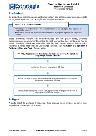 Direitos Humanos PM-PA
Resumo e Questões
Prof. Ricardo Torques
Prof. Ricardo Torques www.estrategiaconcursos.com.br 26 de 39
Preâmbulo
Do preâmbulo extraímos que as Diretrizes têm por objetivo criar uma concepção
de segurança pública com atenção aos Direitos Humanos.
Essas diretrizes devem ser implementadas em um prazo certo, previsto
expressamente no documento. Antes de você ler, lembre que, embora se fale as
essas diretrizes devem ser adotadas pela PF, PRF, Departamento Penitenciário
Nacional e Força Nacional de Segurança Pública, elas também se aplicam à
Polícia Militar do Pará. Agora, veja:
Artigos
A parte legal da portaria é reduzida. São apenas cinco artigos. A parte mais
importante contempla os anexos:
•Orientação e padronização dos procedimentos para atuação dos agentes de
Segurança Pública
•Reduzir os índices de letalidade decorrentes da ação pelos agentes de Segurança
Pública.
OBJETIVOS DAS DIRETRIZES
PF, PRF, Departamento Penitenciário Nacional e Força Nacional de
Segurança Pública DEVEM:
Adotar as diretrizes no prazo de 90 dias
Adotar normas internas e comissão para acompanhamento e controle da
letalidade no prazo de 60 dias
Instituir comissão para avaliar a situação interna do órgão em relação a
letalidade no prazo de 60 dias.
 