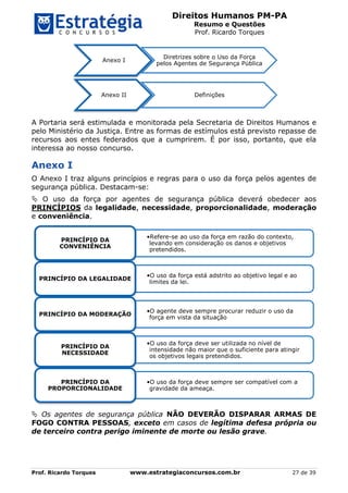 Direitos Humanos PM-PA
Resumo e Questões
Prof. Ricardo Torques
Prof. Ricardo Torques www.estrategiaconcursos.com.br 27 de 39
A Portaria será estimulada e monitorada pela Secretaria de Direitos Humanos e
pelo Ministério da Justiça. Entre as formas de estímulos está previsto repasse de
recursos aos entes federados que a cumprirem. É por isso, portanto, que ela
interessa ao nosso concurso.
Anexo I
O Anexo I traz alguns princípios e regras para o uso da força pelos agentes de
segurança pública. Destacam-se:
 O uso da força por agentes de segurança pública deverá obedecer aos
PRINCÍPIOS da legalidade, necessidade, proporcionalidade, moderação
e conveniência.
 Os agentes de segurança pública NÃO DEVERÃO DISPARAR ARMAS DE
FOGO CONTRA PESSOAS, exceto em casos de legítima defesa própria ou
de terceiro contra perigo iminente de morte ou lesão grave.
Anexo I
Diretrizes sobre o Uso da Força
pelos Agentes de Segurança Pública
Anexo II Definições
•Refere-se ao uso da força em razão do contexto,
levando em consideração os danos e objetivos
pretendidos.
PRINCÍPIO DA
CONVENIÊNCIA
•O uso da força está adstrito ao objetivo legal e ao
limites da lei.
PRINCÍPIO DA LEGALIDADE
•O agente deve sempre procurar reduzir o uso da
força em vista da situação
PRINCÍPIO DA MODERAÇÃO
•O uso da força deve ser utilizada no nível de
intensidade não maior que o suficiente para atingir
os objetivos legais pretendidos.
PRINCÍPIO DA
NECESSIDADE
•O uso da força deve sempre ser compatível com a
gravidade da ameaça.
PRINCÍPIO DA
PROPORCIONALIDADE
 