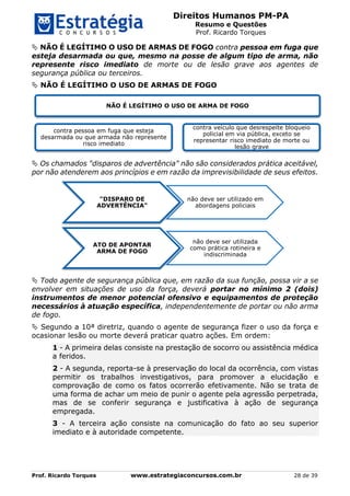Direitos Humanos PM-PA
Resumo e Questões
Prof. Ricardo Torques
Prof. Ricardo Torques www.estrategiaconcursos.com.br 28 de 39
 NÃO É LEGÍTIMO O USO DE ARMAS DE FOGO contra pessoa em fuga que
esteja desarmada ou que, mesmo na posse de algum tipo de arma, não
represente risco imediato de morte ou de lesão grave aos agentes de
segurança pública ou terceiros.
 NÃO É LEGÍTIMO O USO DE ARMAS DE FOGO
 Os chamados "disparos de advertência" não são considerados prática aceitável,
por não atenderem aos princípios e em razão da imprevisibilidade de seus efeitos.
 Todo agente de segurança pública que, em razão da sua função, possa vir a se
envolver em situações de uso da força, deverá portar no mínimo 2 (dois)
instrumentos de menor potencial ofensivo e equipamentos de proteção
necessários à atuação específica, independentemente de portar ou não arma
de fogo.
 Segundo a 10ª diretriz, quando o agente de segurança fizer o uso da força e
ocasionar lesão ou morte deverá praticar quatro ações. Em ordem:
1 - A primeira delas consiste na prestação de socorro ou assistência médica
a feridos.
2 - A segunda, reporta-se à preservação do local da ocorrência, com vistas
permitir os trabalhos investigativos, para promover a elucidação e
comprovação de como os fatos ocorrerão efetivamente. Não se trata de
uma forma de achar um meio de punir o agente pela agressão perpetrada,
mas de se conferir segurança e justificativa à ação de segurança
empregada.
3 - A terceira ação consiste na comunicação do fato ao seu superior
imediato e à autoridade competente.
NÃO É LEGÍTIMO O USO DE ARMA DE FOGO
contra pessoa em fuga que esteja
desarmada ou que armada não represente
risco imediato
contra veículo que desrespeite bloqueio
policial em via pública, exceto se
representar risco imediato de morte ou
lesão grave
"DISPARO DE
ADVERTÊNCIA"
não deve ser utilizado em
abordagens policiais
ATO DE APONTAR
ARMA DE FOGO
não deve ser utilizada
como prática rotineira e
indiscriminada
 
