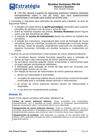 Direitos Humanos PM-PA
Resumo e Questões
Prof. Ricardo Torques
Prof. Ricardo Torques www.estrategiaconcursos.com.br 29 de 39
4 - Por fim, deverá o agente de segurança preencher relatório individual
correspondente sobre o uso da força, que será posteriormente
encaminhado à comissão para análise do evento letal.
 Condições e requisitos para admissão de pessoal para trabalhar na área de
Segurança Pública.
 A seleção com observância do perfil psicológico necessário para suportar
situações de estresse e uso da força e arma de fogo.
 Entre as matérias exigidas nas provas, Direitos Humanos devem figurar
como uma das disciplinas do edital.
 A inserção de cursos de treinamento dentro do horário de trabalho dos
servidores.
 A seleção dos instrutores, responsáveis pelo curso de formação de novos
servidores, deve ser criteriosa, levando em consideração o currículo, tempo
de serviço, áreas de atuação, experiências anteriores em atividades fim,
registros funcionais, formação em direitos humanos e nivelamento em
ensino.
 Quanto ao uso de armamentos e instrumentos de menor potencial ofensivo:
 Os servidores devem receber formação específica para a utilização de
armas de fogo e dos instrumentos de menor potencial ofensivo.
 Os servidores somente poderão utilizar armamentos e instrumentos para
os quais estejam tecnicamente habilitados.
 A habilitação para utilização de armas de fogo deve ser renovada com
periodicidade mínimo de um ano.
 Em relação às técnicas de instrumentos de menor potencial ofensivo:
 devem ser estimuladas e priorizadas;
 os órgãos de segurança pública devem proporcionar cursos de educação
continuada para a utilização dessas técnicas e instrumentos;
 as armas de menor potencial ofensivo devem ser diferenciadas e
separadas;
 o uso deve ser constantemente avaliado;
Anexo II
Anexo II traz alguns conceitos relevantes, destacam-se:
Armas de menor potencial ofensivo: Armas projetadas e/ou empregadas,
especificamente, com a finalidade de conter, debilitar ou incapacitar temporariamente
pessoas, preservando vidas e minimizando danos à sua integridade.
Equipamentos de menor potencial ofensivo: Todos os artefatos, excluindo armas e
munições, desenvolvidos e empregados com a finalidade de conter, debilitar ou incapacitar
temporariamente pessoas, para preservar vidas e minimizar danos à sua integridade.
Equipamentos de proteção: Todo dispositivo ou produto, de uso individual (EPI) ou
coletivo (EPC) destinado a redução de riscos à integridade física ou à vida dos agentes de
segurança pública.
 