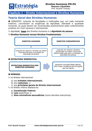 Direitos Humanos PM-PA
Resumo e Questões
Prof. Ricardo Torques
Prof. Ricardo Torques www.estrategiaconcursos.com.br 3 de 39
Capítulo 1 - Direito Internacional e Direitos Humanos
Teoria Geral dos Direitos Humanos
 CONCEITO: conjunto de faculdades e instituições que, em cada momento
histórico, concretizam as exigências de dignidade, liberdade e igualdade
humanas, as quais devem ser reconhecidas positivamente pelos ordenamentos
jurídicos em nível nacional e internacional.
 dignidade: base dos Direitos Humanos é a dignidade da pessoa.
 Direitos Humanos versus Direitos Fundamentais.
 ESTRUTURA NORMATIVA
 NORMAS:
 no âmbito internacional:
a) aos tratados internacionais;
b) aos costumes; e
c) aos princípios gerais do Direito Internacional.
 no âmbito interno destaca-se:
a) Constituição Federal;
b) Leis específicas; e
c) Atos normativos secundários (como decretos executivos).
DIREITOS HUMANOS
conjunto de valores e direitos na ordem
internacional para a proteção da
dignidade da pessoa
DIREITOS FUNDAMENTAIS
conjunto de valores e direitos
positivados na ordem interna de
determinado país para a proteção da
dignidade da pessoa.
ESTRUTURA NORMATIVA DOS
DIREITOS HUMANOS
possuem normatividade aberta,
com maior incidência de princípios
que de regras
 