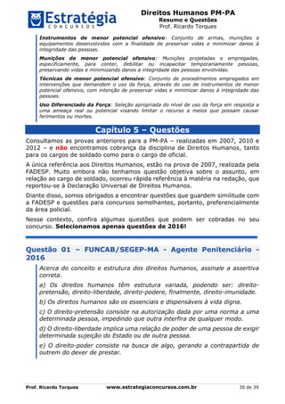 Direitos Humanos PM-PA
Resumo e Questões
Prof. Ricardo Torques
Prof. Ricardo Torques www.estrategiaconcursos.com.br 30 de 39
Instrumentos de menor potencial ofensivo: Conjunto de armas, munições e
equipamentos desenvolvidos com a finalidade de preservar vidas e minimizar danos à
integridade das pessoas.
Munições de menor potencial ofensivo: Munições projetadas e empregadas,
especificamente, para conter, debilitar ou incapacitar temporariamente pessoas,
preservando vidas e minimizando danos a integridade das pessoas envolvidas.
Técnicas de menor potencial ofensivo: Conjunto de procedimentos empregados em
intervenções que demandem o uso da força, através do uso de instrumentos de menor
potencial ofensivo, com intenção de preservar vidas e minimizar danos à integridade das
pessoas.
Uso Diferenciado da Força: Seleção apropriada do nível de uso da força em resposta a
uma ameaça real ou potencial visando limitar o recurso a meios que possam causar
ferimentos ou mortes.
Capítulo 5 – Questões
Consultamos as provas anteriores para a PM-PA – realizadas em 2007, 2010 e
2012 – e não encontramos cobrança da disciplina de Direitos Humanos, tanto
para os cargos de soldado como para o cargo de oficial.
A única referência aos Direitos Humanos, estão na prova de 2007, realizada pela
FADESP. Muito embora não tenhamos questão objetiva sobre o assunto, em
relação ao cargo de soldado, ocorreu rápida referência à matéria na redação, que
reportou-se à Declaração Universal de Direitos Humanos.
Diante disso, somos obrigados a encontrar questões que guardem similitude com
a FADESP e questões para concursos semelhantes, portanto, preferencialmente
da área policial.
Nesse contexto, confira algumas questões que podem ser cobradas no seu
concurso. Selecionamos apenas questões de 2016!
Questão 01 – FUNCAB/SEGEP-MA - Agente Penitenciário -
2016
Acerca do conceito e estrutura dos direitos humanos, assinale a assertiva
correta.
a) Os direitos humanos têm estrutura variada, podendo ser: direito-
pretensão, direito-liberdade, direito-podere, finalmente, direito-imunidade.
b) Os direitos humanos são os essenciais e dispensáveis à vida digna.
c) O direito-pretensão consiste na autorização dada por uma norma a uma
determinada pessoa, impedindo que outra interfira de qualquer modo.
d) O direito-liberdade implica uma relação de poder de uma pessoa de exigir
determinada sujeição do Estado ou de outra pessoa.
e) O direito-poder consiste na busca de algo, gerando a contrapartida de
outrem do dever de prestar.
 