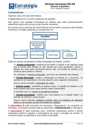 Direitos Humanos PM-PA
Resumo e Questões
Prof. Ricardo Torques
Prof. Ricardo Torques www.estrategiaconcursos.com.br 31 de 39
Comentários
Vejamos cada uma das alternativas.
A alternativa A é a correta e gabarito da questão.
Aqui temos uma questão introdutória da matéria, que cobra posicionamento
específicos acerca da estrutura dos Direitos Humanos.
De acordo com a doutrina de André Ramos de Carvalho a estrutura dos Direitos
Humanos é variada, podendo se caracterizar em:
Cada um desses consectários impõe obrigações ao Estado. Confira:
 direito-pretensão: confere-se ao titular o direito a ter alguma coisa
que é devido pelo Estado ou até mesmo por outro particular. Assim, o
Estado (ou esse outro particular) devem agir no sentido de realizar uma
conduta para conferir o direito.
Por exemplo, o direito à educação, que deve ser prestado pelo Estado.
 direito-liberdade: impõe a abstenção ao Estado ou a terceiros, no
sentido de se ausentarem, de não atuarem como agentes limitadores.
Cita-se como exemplo a liberdade de credo.
 direito–poder: possibilita à pessoa exigir a sujeição do Estado ou de
outra pessoa para que esses direitos sejam observados.
O exemplo aqui é o direito à assistência jurídica.
 direito-imunidade: impede que uma pessoa ou o Estado hajam no
sentido de interferir nesse direito.
Cita-se como exemplo vedação à prisão, salvo na hipótese de flagrante
delito ou de decisão judicial transitada em julgado.
A alternativa B está incorreta ao mencionar “dispensável”. Ao contrário do
afirmado, os Direitos Humanos são os essenciais e indispensáveis à vida digna.
A alternativa C está incorreta, pois, conforme explicamos acima o direito
pretensão confere a alguém a prerrogativa de exigir a atuação de outrem. O
conceito trazido na alternativa é do direito-imunidade.
ESTRUTURA DOS DIREITOS
HUMANOS
direito-pretensão direito-liberdade direito-poder
direito-
imunidade
segundo André
de Carvalho
Ramos
 