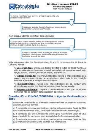 Direitos Humanos PM-PA
Resumo e Questões
Prof. Ricardo Torques
Prof. Ricardo Torques www.estrategiaconcursos.com.br 33 de 39
Além disso, podemos identificar dois objetivos:
Vejamos os conceitos dos demais direitos, de acordo com a doutrina de André de
Carvalho Ramos:
 universalidade: atribuição desses direitos a todos os seres humanos,
não importando nenhuma outra qualidade adicional, como nacionalidade,
opção política, orientação sexual, credo, entre outras.
 indisponibilidade: ou irrenunciabilidade revela a impossibilidade de o
próprio ser humano – titular desses direitos – abrir mão de sua condição
humana e permitir a violação desses direitos.
 inalienabilidade: Pugna pela impossibilidade de se atribuir uma
dimensão pecuniária dos direitos humanos para fins de venda.
 imprescritibilidade: Implica o reconhecimento de que os direitos
humanos não se perdem pela passagem do tempo.
Questão 03 – FUNCAB/SEGEP-MA - Agente Penitenciário -
2016
Acerca da composição da Comissão Interamericana de Direitos Humanos,
assinale assertiva correta.
a) É composta por cinco comissários, eleitos pela Assembleia Geral da OEA,
para mandato de dois anos, com a possibilidade de uma recondução.
b) É composta por oito Comissários, eleitos pela Assembleia Geral da OEA,
para mandado de três anos, com a possibilidade de uma recondução.
c) É composta por cinco comissários, eleitos pela Assembleia Geral da OEA,
para mandato de quatro anos, vedada sua recondução.
1) implica reconhecer que o direito protegido apresenta uma
unidade incindível em si;
2) assegura que não é possível proteger apenas alguns
dos direitos humanos reconhecidos.
1) exigir que o Estado também invista nos direitos sociais, zelando
pelo chamado mínimo existencial, ou seja, condições materiais
mínimas de sobrevivência digna do indivíduo;
2) exigir o combate tanto às violações maciças e graves
de direitos considerados de primeira geração quanto aos
direitos de segunda geração.
 