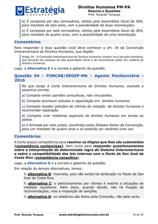 Direitos Humanos PM-PA
Resumo e Questões
Prof. Ricardo Torques
Prof. Ricardo Torques www.estrategiaconcursos.com.br 34 de 39
d) É composta por dez comissários, eleitos pela Assembleia Geral da OEA,
para mandato de dois anos, com a possibilidade de duas reconduções.
e) É composta por sete comissários, eleitos pela Assembleia Geral da OEA,
para mandato de quatro anos, com a possibilidade de uma recondução.
Comentários
Para responder à essa questão você deve conhecer o art. 34 da Convenção
Interamericana de Direitos Humanos, que dispõe:
Artigo 34 - A Comissão Interamericana de Direitos Humanos compor-se-á de sete membros,
que deverão ser pessoas de alta autoridade moral e de reconhecido saber em matéria de
direitos humanos.
Logo, a alternativa E é a correta e gabarito da questão.
Questão 04 - FUNCAB/SEGEP-MA - Agente Penitenciário -
2016
No que tange à Corte Interamericana de Direitos Humanos, assinale a
assertiva correta.
a) Compete emitir opiniões consultivas, não vinculantes.
b) Compete promover estudos e capacitação em direitos humanos.
c) Compete receber petições de vítimas de violação de direitos humanos e
recomendar reparação.
d) Compete criar relatórias especiais de direitos humanos em temas ou
países.
e) é formada por sete juízes, escolhidos pelos Estados Partes da Convenção,
para um mandato de quatro anos e só poderão ser reeleitos uma vez.
Comentários
A Corte possui competência para resolver os litígios que lhes são submetidos
(competência contenciosa), bem como para responder questionamentos
sobre a interpretação de determinada regra do Sistema Interamericano
e sobre a compatibilidade das leis internas com o Pacto de San José da
Costa Rica (competência consultiva).
Logo, a alternativa A é a correta e gabarito da questão.
Em relação às demais alternativas, temos:
 alternativa B: incorreta, pois não existe tal atribuição no Pacto de San
José da Costa Rica.
 alternativa C: o peticionamento por vítimas é restrito a situações de
medidas cautelares. Além disso, quando decide, não há fixação de
recomendações, mas a imposição de sanções.
 alternativa D: os relatórios são feitos pela Comissão, não pela corte.
 