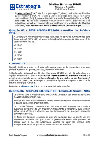 Direitos Humanos PM-PA
Resumo e Questões
Prof. Ricardo Torques
Prof. Ricardo Torques www.estrategiaconcursos.com.br 35 de 39
 alternativa E: A Corte é composta por 7 juízes, nacionais dos Estados
que compõem a OEA, não sendo possível que haja dois juízes de mesma
nacionalidade. Os julgadores são eleitos através Assembleia-Geral da OEA,
pelo voto da maioria absoluta dos membros, entre pessoas de alta
autoridade moral e reconhecida competência em matéria de Direitos
Humanos, para mandato 6 anos, admitindo-se uma reeleição.
Questão 05 - SEGPLAN-GO/SEAP-GO - Auxiliar de Saúde -
2016
A Declaração Universal dos Direitos Humanos foi adotada e proclamada pela
Resolução nº 217 A (III) da Assembleia Geral das Nações Unidas, em 10 de
dezembro do ano de:
a) 1945
b) 1948
c) 1950
d) 1954
e) 1960
Comentários
Questão facílima e que, no fundo, não cobra informação relevantes, mas que
poderá aparecer na prova, por isso, devemos conhecer.
A Declaração Universal de Direitos Humanos (DUDH ou UDHR pela sigla em
inglês), editada em 1948, é o principal instrumento do Sistema Global e a
principal contribuição para a universalização da proteção ao ser humano. A
partir do seu texto, extrai-se que a proteção à dignidade da pessoa decorre da
simples condição humana.
Portanto, a alternativa B é a correta e gabarito da questão.
Questão 06 - SEGPLAN-GO/SEAP-GO - Técnico de Saúde - 2016
De acordo com o prescrito pela Declaração Universal dos Direitos Humanos
é INCORRETO afirmar que:
a) Ninguém será arbitrariamente preso, detido ou exilado, exceto aquele que
já tenha sido preso anteriormente.
b) Todo ser humano tem direito, em plena igualdade, a uma justa e pública
audiência por parte de um tribunal independente e imparcial, para decidir
sobre seus direitos e deveres ou do fundamento de qualquer acusação
criminal contra ele.
c) Todo ser humano acusado de um ato delituoso tem o direito de ser
presumido inocente até que a sua culpabilidade tenha sido provada de
acordo com a lei, em julgamento público no qual lhe tenham sido
asseguradas todas as garantias necessárias à sua defesa.
 