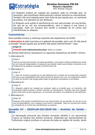Direitos Humanos PM-PA
Resumo e Questões
Prof. Ricardo Torques
Prof. Ricardo Torques www.estrategiaconcursos.com.br 36 de 39
d) Ninguém poderá ser culpado por qualquer ação ou omissão que, no
momento, não constituíam delito perante o direito nacional ou internacional.
Também não será imposta pena mais forte do que aquela que, no momento
da prática, era aplicável ao ato delituoso.
e) Ninguém será sujeito à interferência em sua vida privada, em sua família,
em seu lar ou em sua correspondência, nem a ataque à sua honra e
reputação. Todo ser humano tem direito à proteção da lei contra tais
interferências ou ataques.
Comentários
Essa questão envolve a cobrança expressa dos dispositivos da DUDH.
A alternativa A está incorreta e é o gabarito da questão, pois o art. 9º não prevê
a exceção “exceto aquele que já tenha sido preso anteriormente”. Veja:
Artigo IX
NINGUÉM será arbitrariamente preso, detido ou exilado.
As demais alternativas reproduzem os seguintes dispositivos da DUDH. Confira:
 Alternativa B:
Artigo X
Todo ser humano tem direito, em plena igualdade, a uma justa e pública audiência por parte
de um tribunal independente e imparcial, para decidir sobre seus direitos e deveres ou do
fundamento de qualquer acusação criminal contra ele.
 Alternativa C:
Artigo XI
1. Todo ser humano acusado de um ato delituoso tem o direito de ser presumido inocente
até que a sua culpabilidade tenha sido provada de acordo com a lei, em julgamento público
no qual lhe tenham sido asseguradas todas as garantias necessárias à sua defesa.
 Alternativa D:
Artigo XI
2. Ninguém poderá ser culpado por qualquer ação ou omissão que, no momento, não
constituíam delito perante o direito nacional ou internacional. Também não será imposta
pena mais forte do que aquela que, no momento da prática, era aplicável ao ato delituoso.
 Alternativa E:
Artigo XII
Ninguém será sujeito à interferência em sua vida privada, em sua família, em seu lar ou em
sua correspondência, nem a ataque à sua honra e reputação. Todo ser humano tem direito
à proteção da lei contra tais interferências ou ataques.
Questão 07 - SEGPLAN-GO/SEAP-GO - Analista de Saúde -
2016
A Declaração Universal dos Direitos Humanos (DUDH) é um documento
marco na história dos direitos humanos. Elaborada por representantes de
diferentes origens jurídicas e culturais de todas as regiões do mundo, tendo
 