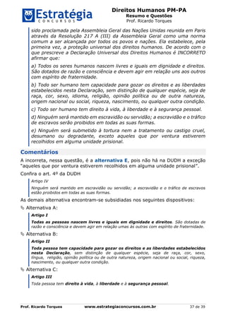 Direitos Humanos PM-PA
Resumo e Questões
Prof. Ricardo Torques
Prof. Ricardo Torques www.estrategiaconcursos.com.br 37 de 39
sido proclamada pela Assembleia Geral das Nações Unidas reunida em Paris
através da Resolução 217 A (III) da Assembleia Geral como uma norma
comum a ser alcançada por todos os povos e nações. Ela estabelece, pela
primeira vez, a proteção universal dos direitos humanos. De acordo com o
que prescreve a Declaração Universal dos Direitos Humanos é INCORRETO
afirmar que:
a) Todos os seres humanos nascem livres e iguais em dignidade e direitos.
São dotados de razão e consciência e devem agir em relação uns aos outros
com espírito de fraternidade.
b) Todo ser humano tem capacidade para gozar os direitos e as liberdades
estabelecidos nesta Declaração, sem distinção de qualquer espécie, seja de
raça, cor, sexo, idioma, religião, opinião política ou de outra natureza,
origem nacional ou social, riqueza, nascimento, ou qualquer outra condição.
c) Todo ser humano tem direito à vida, à liberdade e à segurança pessoal.
d) Ninguém será mantido em escravidão ou servidão; a escravidão e o tráfico
de escravos serão proibidos em todas as suas formas.
e) Ninguém será submetido à tortura nem a tratamento ou castigo cruel,
desumano ou degradante, exceto aqueles que por ventura estiverem
recolhidos em alguma unidade prisional.
Comentários
A incorreta, nessa questão, é a alternativa E, pois não há na DUDH a exceção
“aqueles que por ventura estiverem recolhidos em alguma unidade prisional”.
Confira o art. 4º da DUDH
Artigo IV
Ninguém será mantido em escravidão ou servidão; a escravidão e o tráfico de escravos
estão proibidos em todas as suas formas.
As demais alternativa encontram-se subsidiadas nos seguintes dispositivos:
 Alternativa A:
Artigo I
Todas as pessoas nascem livres e iguais em dignidade e direitos. São dotadas de
razão e consciência e devem agir em relação umas às outras com espírito de fraternidade.
 Alternativa B:
Artigo II
Toda pessoa tem capacidade para gozar os direitos e as liberdades estabelecidos
nesta Declaração, sem distinção de qualquer espécie, seja de raça, cor, sexo,
língua, religião, opinião política ou de outra natureza, origem nacional ou social, riqueza,
nascimento, ou qualquer outra condição.
 Alternativa C:
Artigo III
Toda pessoa tem direito à vida, à liberdade e à segurança pessoal.
 