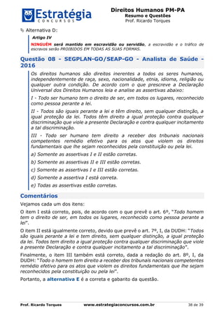 Direitos Humanos PM-PA
Resumo e Questões
Prof. Ricardo Torques
Prof. Ricardo Torques www.estrategiaconcursos.com.br 38 de 39
 Alternativa D:
Artigo IV
NINGUÉM será mantido em escravidão ou servidão, a escravidão e o tráfico de
escravos serão PROIBIDOS EM TODAS AS SUAS FORMAS.
Questão 08 - SEGPLAN-GO/SEAP-GO - Analista de Saúde -
2016
Os direitos humanos são direitos inerentes a todos os seres humanos,
independentemente de raça, sexo, nacionalidade, etnia, idioma, religião ou
qualquer outra condição. De acordo com o que prescreve a Declaração
Universal dos Direitos Humanos leia e analise as assertivas abaixo:
I - Todo ser humano tem o direito de ser, em todos os lugares, reconhecido
como pessoa perante a lei.
II - Todos são iguais perante a lei e têm direito, sem qualquer distinção, a
igual proteção da lei. Todos têm direito a igual proteção contra qualquer
discriminação que viole a presente Declaração e contra qualquer incitamento
a tal discriminação.
III - Todo ser humano tem direito a receber dos tribunais nacionais
competentes remédio efetivo para os atos que violem os direitos
fundamentais que lhe sejam reconhecidos pela constituição ou pela lei.
a) Somente as assertivas I e II estão corretas.
b) Somente as assertivas II e III estão corretas.
c) Somente as assertivas I e III estão corretas.
d) Somente a assertiva I está correta.
e) Todas as assertivas estão corretas.
Comentários
Vejamos cada um dos itens:
O item I está correto, pois, de acordo com o que prevê o art. 6º, “Todo homem
tem o direito de ser, em todos os lugares, reconhecido como pessoa perante a
lei”.
O item II está igualmente correto, devido que prevê o art. 7º, I, da DUDH: “Todos
são iguais perante a lei e tem direito, sem qualquer distinção, a igual proteção
da lei. Todos tem direito a igual proteção contra qualquer discriminação que viole
a presente Declaração e contra qualquer incitamento a tal discriminação”.
Finalmente, o item III também está correto, dada a redação do art. 8º, I, da
DUDH: “Todo o homem tem direito a receber dos tribunais nacionais competentes
remédio efetivo para os atos que violem os direitos fundamentais que lhe sejam
reconhecidos pela constituição ou pela lei”.
Portanto, a alternativa E é a correta e gabarito da questão.
 