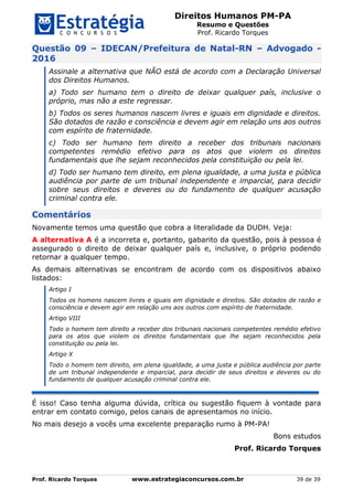 Direitos Humanos PM-PA
Resumo e Questões
Prof. Ricardo Torques
Prof. Ricardo Torques www.estrategiaconcursos.com.br 39 de 39
Questão 09 – IDECAN/Prefeitura de Natal-RN – Advogado -
2016
Assinale a alternativa que NÃO está de acordo com a Declaração Universal
dos Direitos Humanos.
a) Todo ser humano tem o direito de deixar qualquer país, inclusive o
próprio, mas não a este regressar.
b) Todos os seres humanos nascem livres e iguais em dignidade e direitos.
São dotados de razão e consciência e devem agir em relação uns aos outros
com espírito de fraternidade.
c) Todo ser humano tem direito a receber dos tribunais nacionais
competentes remédio efetivo para os atos que violem os direitos
fundamentais que lhe sejam reconhecidos pela constituição ou pela lei.
d) Todo ser humano tem direito, em plena igualdade, a uma justa e pública
audiência por parte de um tribunal independente e imparcial, para decidir
sobre seus direitos e deveres ou do fundamento de qualquer acusação
criminal contra ele.
Comentários
Novamente temos uma questão que cobra a literalidade da DUDH. Veja:
A alternativa A é a incorreta e, portanto, gabarito da questão, pois à pessoa é
assegurado o direito de deixar qualquer país e, inclusive, o próprio podendo
retornar a qualquer tempo.
As demais alternativas se encontram de acordo com os dispositivos abaixo
listados:
Artigo I
Todos os homens nascem livres e iguais em dignidade e direitos. São dotados de razão e
consciência e devem agir em relação uns aos outros com espírito de fraternidade.
Artigo VIII
Todo o homem tem direito a receber dos tribunais nacionais competentes remédio efetivo
para os atos que violem os direitos fundamentais que lhe sejam reconhecidos pela
constituição ou pela lei.
Artigo X
Todo o homem tem direito, em plena igualdade, a uma justa e pública audiência por parte
de um tribunal independente e imparcial, para decidir de seus direitos e deveres ou do
fundamento de qualquer acusação criminal contra ele.
É isso! Caso tenha alguma dúvida, crítica ou sugestão fiquem à vontade para
entrar em contato comigo, pelos canais de apresentamos no início.
No mais desejo a vocês uma excelente preparação rumo à PM-PA!
Bons estudos
Prof. Ricardo Torques
 