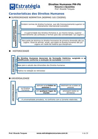 Direitos Humanos PM-PA
Resumo e Questões
Prof. Ricardo Torques
Prof. Ricardo Torques www.estrategiaconcursos.com.br 4 de 39
Características dos Direitos Humanos
 SUPERIORIDADE NORMATIVA (NORMAS JUS COGENS)
HISTORICIDADE
 UNIVERSALIDADE
SUPERIORIDADE
NORMATIVA(JUSCOGENS)
Existem normas de direitos humanos que são hierarquicamente superior no
ordenamento internacional (conceito).
A superioridade dos Direitos HUmanos é, ao mesmo tempo, superior
materialmente (de conteúdo) e formal (pois são consideradas "jus cogens").
Para parte da doutrina os direitos houmanos de primeira dimensão são jus
cogens. Ousa-se afirmar, ainda, que todos os direitos humanos são jus
cogens em razão da matéria que disciplinam
HISTORICIDADE
Os Direitos Humanos decorrem de formação histórica, surgindo e se
solidificando conforme a evolução da sociedade (conceito)
Base para o estudo das dimensões dos Direitos Humanos
Implica na vedação ao retrocesso
UNIVERSALIDADE
os Direitos
Humanos
aplicam-se a todas as
pessoas e
destinam-se a todas as
pessoas
em qualquer lugar do
mundo
abrangem todos os
territórios
A universalidade prevalece, no confronto com a corrente relativista.
 