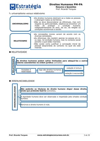 Direitos Humanos PM-PA
Resumo e Questões
Prof. Ricardo Torques
Prof. Ricardo Torques www.estrategiaconcursos.com.br 5 de 39
 universalismo versus relativismo
 RELATIVIDADE
 IRRENUNCIABILIDADE
 
•Os direitos humanos destinam-se a todas as pessoas
e abrangem todos os territórios.
•Não se deve desconsiderar as diferenças, mas com
respeito às particularidade, objetiva-se encontrar um
modo de proteger a condição humana,
independentemente do sexo, da cor, da religião ou
condições econômicas e sociais.
UNIVERSALISMO
•As concepções morais variam de acordo com as
diversas sociedades.
•As diferenças não residem apenas na pessoa em si,
ou seja, na condição humana, mas no contexto social
perante o qual estão inseridos.
•Não existe como justificar a concepção moral da
pessoal desprendido do contexto no qual ela está
inserida.
RELATIVISMO
RELATIVIDADE
Os direitos humanos podem sofrer limitações para adequá-los a outros
valores coexistentes na ordem jurídica (conceito)
Exceções à
relatividade
logo são direitos humanos
absolutos:
vedação á tortura
vedação à escravidão
IRRENUNCIABILIDADE
Não poderão os titulares do direito humano dispor desse direito,
ainda que pretenda fazê-lo (conceito).
A dignidade humana deve ser observada e respeitada pela simples condição
humana.
Renúncia a direito humano é nula.
 