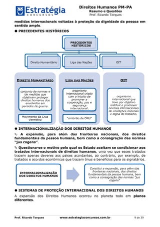 Direitos Humanos PM-PA
Resumo e Questões
Prof. Ricardo Torques
Prof. Ricardo Torques www.estrategiaconcursos.com.br 9 de 39
medidas internacionais voltadas à proteção da dignidade da pessoa em
sentido amplo.
 PRECEDENTES HISTÓRICOS
 INTERNACIONALIZAÇÃO DOS DIREITOS HUMANOS
 A expansão, para além das fronteiras nacionais, dos direitos
fundamentais da pessoa humana, bem como a consagração das normas
“jus cogens”.
 Questiona-se o motivo pelo qual os Estado aceitam se condicionar aos
tratados internacionais de direitos humanos, uma vez que esses tratados
trazem apenas deveres aos países acordantes, ao contrário, por exemplo, de
tratados e acordos econômicos que trazem ônus e benefícios para os signatários.
 SISTEMAS DE PROTEÇÃO INTERNACIONAL DOS DIREITOS HUMANOS
A expansão dos Direitos Humanos ocorreu no planeta todo em planos
diferentes.
PRECEDENTES
HISTÓRICOS
Direito Humanitário Liga das Nações OIT
DIREITO HUMANITÁRIO
conjunto de normas e
de medidas que
objetivam proteger
direitos humanos dos
envolvidos em
períodos de guerra.
Movimento da Cruz
Vermelha
LIGA DAS NAÇÕES
organismo
internacional criado
com o intuito de
promover a
cooperação, paz e
segurança
internacional.
"embrião da ONU"
OIT
organismo
internacional que
teve por objetivo
instituir e promover
normas internacionais
de condições mínimas
e digna de trabalho.
INTERNACIONALIZAÇÃO
DOS DIREITOS HUMANOS
Constitui a expansão, para além das
fronteiras nacionais, dos direitos
fundamentais da pessoa humana, bem
como a consagração das normas “jus
cogens”
 