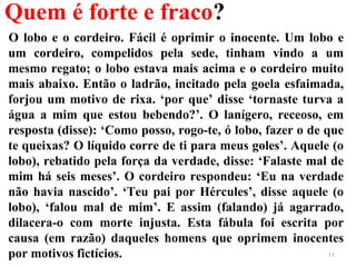 Quem é forte e fraco?
O lobo e o cordeiro. Fácil é oprimir o inocente. Um lobo e
um cordeiro, compelidos pela sede, tinham vindo a um
mesmo regato; o lobo estava mais acima e o cordeiro muito
mais abaixo. Então o ladrão, incitado pela goela esfaimada,
forjou um motivo de rixa. ‘por que’ disse ‘tornaste turva a
água a mim que estou bebendo?’. O lanígero, receoso, em
resposta (disse): ‘Como posso, rogo-te, ó lobo, fazer o de que
te queixas? O líquido corre de ti para meus goles’. Aquele (o
lobo), rebatido pela força da verdade, disse: ‘Falaste mal de
mim há seis meses’. O cordeiro respondeu: ‘Eu na verdade
não havia nascido’. ‘Teu pai por Hércules’, disse aquele (o
lobo), ‘falou mal de mim’. E assim (falando) já agarrado,
dilacera-o com morte injusta. Esta fábula foi escrita por
causa (em razão) daqueles homens que oprimem inocentes
por motivos fictícios. 11
 