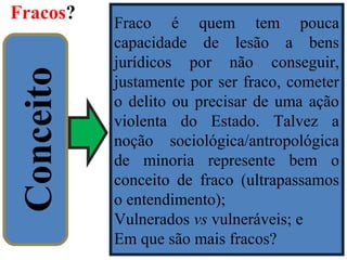 Fracos?
13
Conceito
Fraco é quem tem pouca
capacidade de lesão a bens
jurídicos por não conseguir,
justamente por ser fraco, cometer
o delito ou precisar de uma ação
violenta do Estado. Talvez a
noção sociológica/antropológica
de minoria represente bem o
conceito de fraco (ultrapassamos
o entendimento);
Vulnerados vs vulneráveis; e
Em que são mais fracos?
 