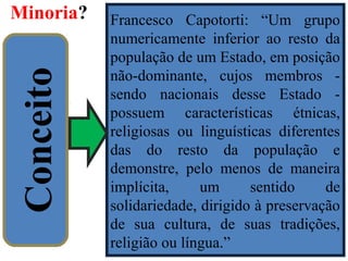 Minoria?
14
Conceito
Francesco Capotorti: “Um grupo
numericamente inferior ao resto da
população de um Estado, em posição
não-dominante, cujos membros -
sendo nacionais desse Estado -
possuem características étnicas,
religiosas ou linguísticas diferentes
das do resto da população e
demonstre, pelo menos de maneira
implícita, um sentido de
solidariedade, dirigido à preservação
de sua cultura, de suas tradições,
religião ou língua.”
 